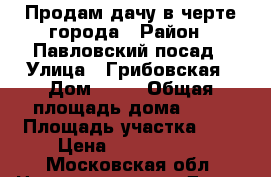 Продам дачу в черте города › Район ­ Павловский посад › Улица ­ Грибовская › Дом ­ 19 › Общая площадь дома ­ 90 › Площадь участка ­ 7 › Цена ­ 1 750 000 - Московская обл. Недвижимость » Дома, коттеджи, дачи продажа   . Московская обл.